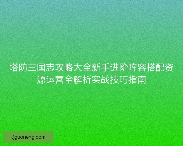塔防三国志攻略大全新手进阶阵容搭配资源运营全解析实战技巧指南